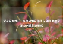 女友说和我在一起很恐惧说明什么 如何消除女朋友对我的恐惧感